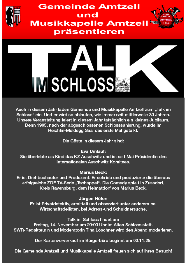 Flyer des Vereins "Musikkapelle Amtzell", Einladung zum "Talk im Schloss" 2025, Einer jährlichen Live Talkrunde im Amtzeller Schloss.

Moderation: Tina Löschner
Dieses Jahr mit den Gästen:
Eva Umlauf: KZ-Überlebende und Präsidentin des Internationalen Auschwitz Komitees
Marius Beck: Drehbuchautor und Produzent der TV-Serie "Tschappel"
Jürgen Höfer: Privatdetektiv - ermittelt und observiert u.a. bei Wirtschaftsdelikten

Termin: Freitag, 14. November 2025, 20:00 Uhr
Reichlin-Meldegg Saal im Alten Schloss Amtzell

Vorverkauf im Bürgerbüro in der Haslacherstraße 3/1: 10,- €
Abendkasse: 12,-€